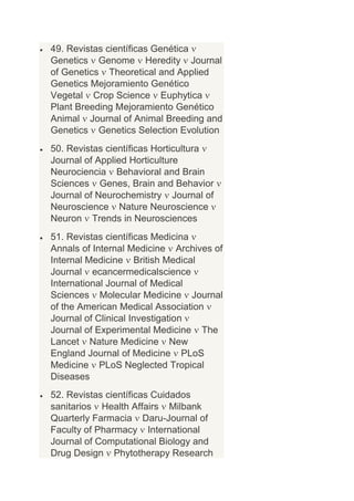 49. Revistas científicas Genética
Genetics Genome Heredity Journal
of Genetics Theoretical and Applied
Genetics Mejoramiento Genético
Vegetal Crop Science Euphytica
Plant Breeding Mejoramiento Genético
Animal Journal of Animal Breeding and
Genetics Genetics Selection Evolution
50. Revistas científicas Horticultura
Journal of Applied Horticulture
Neurociencia Behavioral and Brain
Sciences Genes, Brain and Behavior
Journal of Neurochemistry Journal of
Neuroscience Nature Neuroscience
Neuron Trends in Neurosciences
51. Revistas científicas Medicina
Annals of Internal Medicine Archives of
Internal Medicine British Medical
Journal ecancermedicalscience
International Journal of Medical
Sciences Molecular Medicine Journal
of the American Medical Association
Journal of Clinical Investigation
Journal of Experimental Medicine The
Lancet Nature Medicine New
England Journal of Medicine PLoS
Medicine PLoS Neglected Tropical
Diseases
52. Revistas científicas Cuidados
sanitarios Health Affairs Milbank
Quarterly Farmacia Daru-Journal of
Faculty of Pharmacy International
Journal of Computational Biology and
Drug Design Phytotherapy Research
 