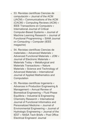 53. Revistas científicas Ciencias de
computación Journal of the ACM
(JACM) Communications of the ACM
(CACM) Computing Reviews (ACM)
IEEE Transactions on Computers
International Journal of Critical
Computer-Based Systems Journal of
Machine Learning Research Journal of
Functional Programming SIAM Journal
on Computing Computer (IEEE
magazine)
54. Revistas científicas Ciencias de
materiales Advanced Materials
Advanced Functional Materials JOM
Journal of Electronic Materials
Materials Today Metallurgical and
Materials Transactions Nature
Materials Science and Technology of
Advanced Materials International
Journal of Applied Mathematics and
Computation
55. Revistas científicas Ingeniería
Advances in Production Engineering &
Management Annual Review of
Biomedical Engineering Fluid Phase
Equilibria Industrial & Engineering
Chemistry Research International
Journal of Functional Informatics and
Personalized Medicine Journal of
Environmental Engineering Journal of
Hydrologic Engineering Journal of the
IEST NASA Tech Briefs Post Office
Electrical Engineers' Journal
 