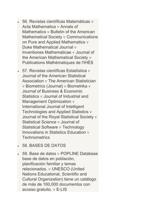 56. Revistas científicas Matemáticas
Acta Mathematica Annals of
Mathematics Bulletin of the American
Mathematical Society Communications
on Pure and Applied Mathematics
Duke Mathematical Journal
Inventiones Mathematicae Journal of
the American Mathematical Society
Publications Mathématiques de l'IHÉS
57. Revistas científicas Estadística
Journal of the American Statistical
Association The American Statistician
  Biometrics (Journal) Biometrika
Journal of Business & Economic
Statistics Journal of Industrial and
Management Optimization
International Journal of Intelligent
Technologies and Applied Statistics
Journal of the Royal Statistical Society
Statistical Science Journal of
Statistical Software Technology
Innovations in Statistics Education
Technometrics
58. BASES DE DATOS
59. Base de datos POPLINE Database
base de datos en población,
planificación familiar y temas
relacionados. UNESCO (United
Nations Educational, Scientific and
Cultural Organization) tiene un catálogo
de más de 100,000 documentos con
acceso gratuito. E-LIS
 