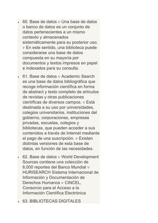 60. Base de datos Una base de datos
o banco de datos es un conjunto de
datos pertenecientes a un mismo
contexto y almacenados
sistemáticamente para su posterior uso.
  En este sentido, una biblioteca puede
considerarse una base de datos
compuesta en su mayoría por
documentos y textos impresos en papel
e indexados para su consulta.
61. Base de datos Academic Search
es una base de datos bibliográfica que
recoge información científica en forma
de abstract y texto completo de artículos
de revistas y otras publicaciones
científicas de diversos campos. Está
destinada a su uso por universidades,
colegios universitarios, instituciones del
gobierno, corporaciones, empresas
privadas, escuelas, colegios y
bibliotecas, que pueden acceder a sus
contenidos a través de Internet mediante
el pago de una suscripción. Existen
distintas versiones de esta base de
datos, en función de las necesidades.
62. Base de datos World Development
Sources contiene una colección de
6,000 reportes del Banco Mundial
HURISEARCH Sistema Internacional de
Información y Documentación de
Derechos Humanos CINCEL,
Consorcio para el Acceso a la
Información Científica Electrónica
63. BIBLIOTECAS DIGITALES
 