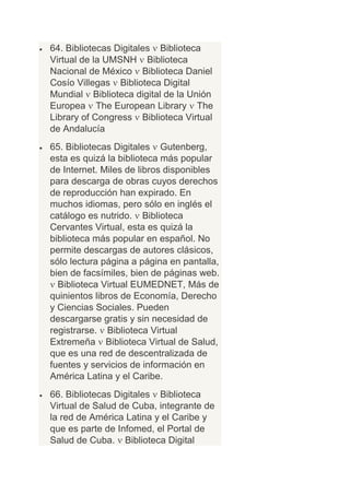 64. Bibliotecas Digitales Biblioteca
Virtual de la UMSNH Biblioteca
Nacional de México Biblioteca Daniel
Cosío Villegas Biblioteca Digital
Mundial Biblioteca digital de la Unión
Europea The European Library The
Library of Congress Biblioteca Virtual
de Andalucía
65. Bibliotecas Digitales Gutenberg,
esta es quizá la biblioteca más popular
de Internet. Miles de libros disponibles
para descarga de obras cuyos derechos
de reproducción han expirado. En
muchos idiomas, pero sólo en inglés el
catálogo es nutrido. Biblioteca
Cervantes Virtual, esta es quizá la
biblioteca más popular en español. No
permite descargas de autores clásicos,
sólo lectura página a página en pantalla,
bien de facsímiles, bien de páginas web.
  Biblioteca Virtual EUMEDNET, Más de
quinientos libros de Economía, Derecho
y Ciencias Sociales. Pueden
descargarse gratis y sin necesidad de
registrarse. Biblioteca Virtual
Extremeña Biblioteca Virtual de Salud,
que es una red de descentralizada de
fuentes y servicios de información en
América Latina y el Caribe.
66. Bibliotecas Digitales Biblioteca
Virtual de Salud de Cuba, integrante de
la red de América Latina y el Caribe y
que es parte de Infomed, el Portal de
Salud de Cuba. Biblioteca Digital
 