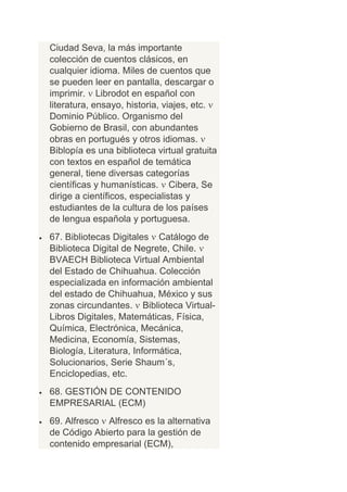 Ciudad Seva, la más importante
colección de cuentos clásicos, en
cualquier idioma. Miles de cuentos que
se pueden leer en pantalla, descargar o
imprimir. Librodot en español con
literatura, ensayo, historia, viajes, etc.
Dominio Público. Organismo del
Gobierno de Brasil, con abundantes
obras en portugués y otros idiomas.
Biblopía es una biblioteca virtual gratuita
con textos en español de temática
general, tiene diversas categorías
científicas y humanísticas. Cibera, Se
dirige a científicos, especialistas y
estudiantes de la cultura de los países
de lengua española y portuguesa.
67. Bibliotecas Digitales Catálogo de
Biblioteca Digital de Negrete, Chile.
BVAECH Biblioteca Virtual Ambiental
del Estado de Chihuahua. Colección
especializada en información ambiental
del estado de Chihuahua, México y sus
zonas circundantes. Biblioteca Virtual-
Libros Digitales, Matemáticas, Física,
Química, Electrónica, Mecánica,
Medicina, Economía, Sistemas,
Biología, Literatura, Informática,
Solucionarios, Serie Shaum´s,
Enciclopedias, etc.
68. GESTIÓN DE CONTENIDO
EMPRESARIAL (ECM)
69. Alfresco Alfresco es la alternativa
de Código Abierto para la gestión de
contenido empresarial (ECM),
 