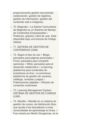 proporcionando gestión documental,
colaboración, gestión de registros,
gestión de información, gestión del
contenido web e imágenes.
70. Magnolia La Edición Comunitaria
de Magnolia es un Sistema de Manejo
de Contenidos Empresariales
Poderoso, gratuito y fácil de usar. Está
disponible bajo una licencia de Código
Abierto
71. SISTEMA DE GESTIÓN DE
CONTENIDOS (CMS)
72. Según el tipo de uso Blogs;
pensados para páginas personales
Foros; pensados para compartir
opiniones Wikis; pensados para el
desarrollo colaborativo e-learning;
plataforma para contenidos de
enseñanza on-line e-commerce;
plataforma de gestión de usuarios,
catálogo, compras y pagos
Publicaciones digitales Difusión de
contenido multimedia
73. Learning Management System
SISTEMA DE GESTIÓN DE CURSOS
(LMS)
74. Moodle Moodle es un sistema de
gestión de cursos, de distribución libre,
que ayuda a los educadores a crear
comunidades de aprendizaje en línea.
Fue creado por Martin Dougiamas, en la
 