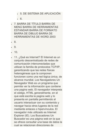 5. DE SISTEMA DE APLICACIÓN
      6.
7. BARRA DE TÍTULO BARRA DE
MENÚ BARRA DE HERRAMIENTAS
ESTANDAR BARRA DE FORMATO
BARRA DE DIBUJO BARRA DE
HERRAMIENTAS DE WORD 2003
8.
9.
10.
11. ¿Qué es Internet? El Internet es un
conjunto descentralizado de redes de
comunicación interconectadas que
utilizan la familia de protocolos TCP/IP,
garantizando que las redes físicas
heterogéneas que la componen
funcionen como una red lógica única, de
alcance mundial. Los Navegadores Un
Navegador Web es un programa que
permite ver la información que contiene
una pagina web. El navegador interpreta
el código, HTML generalmente, en el
que está escrita la pagina web y lo
presenta en pantalla permitiendo al
usuario interactuar con su contenido y
navegar hacia otros lugares de la red
mediante enlaces o hipervínculos. El
navegador más utilizado es Internet
Explorer (IE). Los Buscadores Un
Buscador es una página web en la que
se ofrece consultar una base de datos la
cual se relacionan direcciones de
 