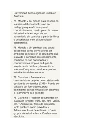 Universidad Tecnológica de Curtin en
Australia.
75. Moodle Su diseño esta basado en
las ideas del constructivismo en
pedagogía que afirman que el
conocimiento se construye en la mente
del estudiante en lugar de ser
transmitido sin cambios a partir de libros
o enseñanzas y en el aprendizaje
colaborativo.
76. Moodle Un profesor que opera
desde este punto de vista crea un
ambiente centrado en el estudiante que
le ayuda a construir ese conocimiento
con base en sus habilidades y
conocimientos propios en lugar de
simplemente publicar y transmitir la
información que se considera que los
estudiantes deben conocer.
77. Claroline Presenta las
características propias de un sistema de
gestión de contenidos (CMS). Puede ser
utilizado por formadores, para
administrar cursos virtuales en entornos
e- learning ya que permite:
78. Claroline Publicar documentos en
cualquier formato: word, pdf, html, vídeo,
etc. Administrar foros de discusión
tanto públicos como privados.
Administrar listas de enlaces. Crear
grupos de estudiantes. Confeccionar
ejercicios.
 