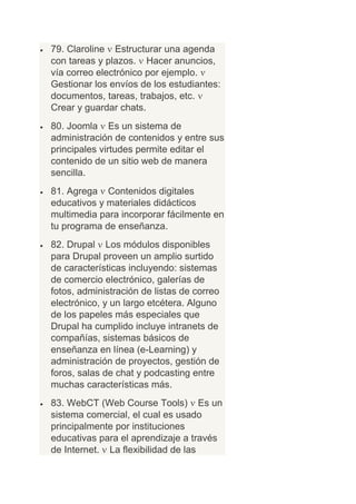 79. Claroline Estructurar una agenda
con tareas y plazos. Hacer anuncios,
vía correo electrónico por ejemplo.
Gestionar los envíos de los estudiantes:
documentos, tareas, trabajos, etc.
Crear y guardar chats.
80. Joomla Es un sistema de
administración de contenidos y entre sus
principales virtudes permite editar el
contenido de un sitio web de manera
sencilla.
81. Agrega Contenidos digitales
educativos y materiales didácticos
multimedia para incorporar fácilmente en
tu programa de enseñanza.
82. Drupal Los módulos disponibles
para Drupal proveen un amplio surtido
de características incluyendo: sistemas
de comercio electrónico, galerías de
fotos, administración de listas de correo
electrónico, y un largo etcétera. Alguno
de los papeles más especiales que
Drupal ha cumplido incluye intranets de
compañías, sistemas básicos de
enseñanza en línea (e-Learning) y
administración de proyectos, gestión de
foros, salas de chat y podcasting entre
muchas características más.
83. WebCT (Web Course Tools) Es un
sistema comercial, el cual es usado
principalmente por instituciones
educativas para el aprendizaje a través
de Internet. La flexibilidad de las
 