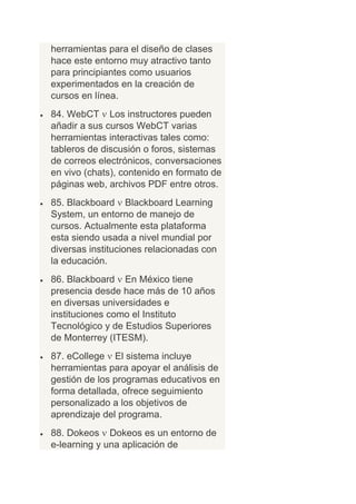 herramientas para el diseño de clases
hace este entorno muy atractivo tanto
para principiantes como usuarios
experimentados en la creación de
cursos en línea.
84. WebCT Los instructores pueden
añadir a sus cursos WebCT varias
herramientas interactivas tales como:
tableros de discusión o foros, sistemas
de correos electrónicos, conversaciones
en vivo (chats), contenido en formato de
páginas web, archivos PDF entre otros.
85. Blackboard Blackboard Learning
System, un entorno de manejo de
cursos. Actualmente esta plataforma
esta siendo usada a nivel mundial por
diversas instituciones relacionadas con
la educación.
86. Blackboard En México tiene
presencia desde hace más de 10 años
en diversas universidades e
instituciones como el Instituto
Tecnológico y de Estudios Superiores
de Monterrey (ITESM).
87. eCollege El sistema incluye
herramientas para apoyar el análisis de
gestión de los programas educativos en
forma detallada, ofrece seguimiento
personalizado a los objetivos de
aprendizaje del programa.
88. Dokeos Dokeos es un entorno de
e-learning y una aplicación de
 