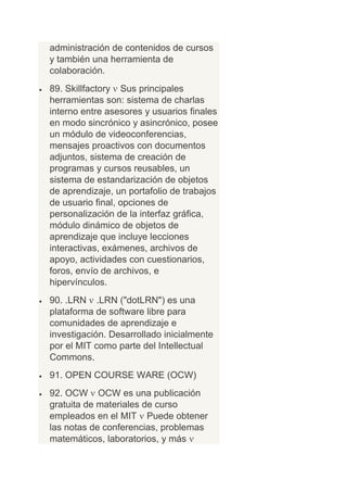 administración de contenidos de cursos
y también una herramienta de
colaboración.
89. Skillfactory Sus principales
herramientas son: sistema de charlas
interno entre asesores y usuarios finales
en modo sincrónico y asincrónico, posee
un módulo de videoconferencias,
mensajes proactivos con documentos
adjuntos, sistema de creación de
programas y cursos reusables, un
sistema de estandarización de objetos
de aprendizaje, un portafolio de trabajos
de usuario final, opciones de
personalización de la interfaz gráfica,
módulo dinámico de objetos de
aprendizaje que incluye lecciones
interactivas, exámenes, archivos de
apoyo, actividades con cuestionarios,
foros, envío de archivos, e
hipervínculos.
90. .LRN .LRN ("dotLRN") es una
plataforma de software libre para
comunidades de aprendizaje e
investigación. Desarrollado inicialmente
por el MIT como parte del Intellectual
Commons.
91. OPEN COURSE WARE (OCW)
92. OCW OCW es una publicación
gratuita de materiales de curso
empleados en el MIT Puede obtener
las notas de conferencias, problemas
matemáticos, laboratorios, y más
 