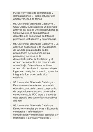 Puede ver vídeos de conferencias y
demostraciones Puede estudiar una
amplia variedad de temas
93. Universitat Oberta de Catalunya
UOC OpenCourseWare es un sitio web
a través del cual la Universitat Oberta de
Catalunya ofrece sus materiales
docentes a la comunidad de Internet:
profesores, estudiantes y autodidactas.
94. Universitat Oberta de Catalunya La
actividad académica y de investigación
de la UOC gira alrededor de las
necesidades de formación de las
personas y se basa en la
descentralización, la flexibilidad y el
acceso permanente a los recursos de
aprendizaje. Este sistema facilita el
acceso al conocimiento desde cualquier
lugar y en cualquier momento, y permite
integrar la formación en la vida
cotidiana.
95. Universitat Oberta de Catalunya
De manera coherente con su modelo
educativo, y acorde con su compromiso
de proporcionar el acceso universal al
conocimiento, la UOC abre a través de
este espacio sus contenidos educativos
a la red.
96. Universitat Oberta de Catalunya
Derecho y ciencias políticas Economía
y empresa Información y
comunicación Informática, tecnología y
multimedia Lenguas y culturas
 