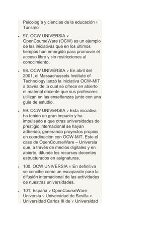 Psicología y ciencias de la educación
Turismo
97. OCW UNIVERSIA
OpenCourseWare (OCW) es un ejemplo
de las iniciativas que en los últimos
tiempos han emergido para promover el
acceso libre y sin restricciones al
conocimiento.
98. OCW UNIVERSIA En abril del
2001, el Massachussets Institute of
Technology lanzó la iniciativa OCW-MIT
a través de la cual se ofrece en abierto
el material docente que sus profesores
utilizan en las enseñanzas junto con una
guía de estudio.
99. OCW UNIVERSIA Esta iniciativa
ha tenido un gran impacto y ha
impulsado a que otras universidades de
prestigio internacional se hayan
adherido, generando proyectos propios
en coordinación con OCW-MIT. Este el
caso de OpenCourseWare – Universia
que, a través de medios digitales y en
abierto, difunde los recursos docentes
estructurados en asignaturas.
100. OCW UNIVERSIA En definitiva
se concibe como un escaparate para la
difusión internacional de las actividades
de nuestras universidades.
101. España OpenCourseWare
Universia Universidad de Sevilla
Universidad Carlos III de Universidad
 
