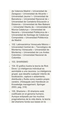 de Valencia Madrid Universidad de
Zaragoza Universidad de Alicante
Universidad Jaume I Universidad de
Barcelona Universidad Nacional de
Universidad de Cantabria Educación a
Distancia Universidad de Illes Balears
 Universitat Oberta de Universidad de
Murcia Catalunya Universidad de
Navarra Universidad Politécnica de
Universidad de Santiago de Catalunya
Compostela Universidad Politécnica
de Madrid
102. Latinoamérica Venezuela México
Universidad Central de Tecnológico de
Monterrey Venezuela Universidad de
Monterrey Universidad de Los Andes
Colombia Universidad Nacional de
Colombia
103. SHARISMO
104. El gráfico ilustra la teoría de Rick
Dove: La inteligencia individual es
asimilable a una neurona. La inteligencia
grupal, que desafía cualquier intento de
localización, captura o aislamiento,
distribuida y fluida como nuestro propio
cerebro. (Holsapple (ed) Handbook on
Knowledge management. Springer
2003, pag. 316)
105. Sharismo El sharismo está
codificado en el genoma humano.
Aunque eclipsado por los muchos
pragmatismos de la vida diaria, la teoría
del sharismo funda sus bases en la
 
