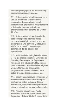 modelos pedagógicos de enseñanza y
aprendizaje respectivamente.
111. Antecedentes La tendencia en el
uso de ambientes virtuales como
escenarios de aprendizaje para la
teleformación profesional y capacitación
a distancia, han demostrado ser
eficientes sistemas durante los últimos
20 años.
112. Antecedentes La eficiencia de
esto corresponde además de los
recursos tecnológicos con los que se
dispongan a una correcta y adecuada
visión de educación y que tenga
pertinencia de los objetos del
aprendizaje.
113. Instituto de tecnologías educativas
  ITE. Es el sitio oficial del Ministerio de
Ciencia y Tecnología de España en
referencia a la educación. Hay cursos
para profesores, relación de las páginas
web de Centros de enseñanza,
proyectos educativos oficiales, foros
sobre diversas áreas, enlaces, etc.
114. Iniciativas educativas Inedu es un
sitio con información interesante para
profesores, sobre todo para Ciclos
Formativos, también hay esquemas del
sistema educativo, cursos, enlaces, etc.
115. Portales educativos Portal
EducAr El portal educativo del estado
Argentino Educar Chile El portal de la
 