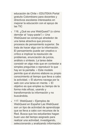 educación de Chile EDUTEKA Portal
gratuito Colombiano para docentes y
directivos escolares interesados en
mejorar la educación con el apoyo de
las TIC
116. ¿Qué es una WebQuest? (o cómo
derrotar al “copy-paste”) Una
WebQuest se construye alrededor de
una tarea atractiva que provoca
procesos de pensamiento superior. Se
trata de hacer algo con la información.
El pensamiento puede ser creativo o
crítico e implicar la resolución de
problemas, enunciación de juicios,
análisis o síntesis. La tarea debe
consistir en algo más que en contestar a
simples preguntas o reproducir lo que
hay en la pantalla. Este modelo
permite que el alumno elabore su propio
conocimiento al tiempo que lleva a cabo
la actividad. El alumno navega por la
web con una tarea en mente. El
objetivo es que emplee su tiempo de la
forma más eficaz, usando y
transformando la información y no
buscándola.
117. WebQuest Ejemplos de
WebQuest en Español Las WebQuest
son un tipo de actividad de aprendizaje
que se lleva a cabo con recursos de la
Red. Busca que los estudiantes hagan
buen uso del tiempo asignado para
realizar una actividad, investigando,
seleccionando y analizando información
 