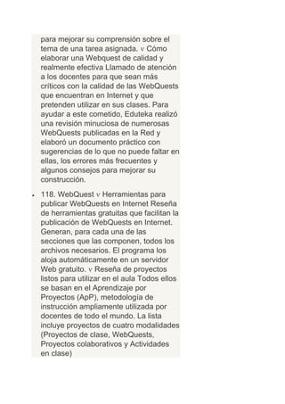para mejorar su comprensión sobre el
tema de una tarea asignada. Cómo
elaborar una Webquest de calidad y
realmente efectiva Llamado de atención
a los docentes para que sean más
críticos con la calidad de las WebQuests
que encuentran en Internet y que
pretenden utilizar en sus clases. Para
ayudar a este cometido, Eduteka realizó
una revisión minuciosa de numerosas
WebQuests publicadas en la Red y
elaboró un documento práctico con
sugerencias de lo que no puede faltar en
ellas, los errores más frecuentes y
algunos consejos para mejorar su
construcción.
118. WebQuest Herramientas para
publicar WebQuests en Internet Reseña
de herramientas gratuitas que facilitan la
publicación de WebQuests en Internet.
Generan, para cada una de las
secciones que las componen, todos los
archivos necesarios. El programa los
aloja automáticamente en un servidor
Web gratuito. Reseña de proyectos
listos para utilizar en el aula Todos ellos
se basan en el Aprendizaje por
Proyectos (ApP), metodología de
instrucción ampliamente utilizada por
docentes de todo el mundo. La lista
incluye proyectos de cuatro modalidades
(Proyectos de clase, WebQuests,
Proyectos colaborativos y Actividades
en clase)
 
