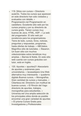 119. Sitios con cursos Directorio
aulaClic. Todos los cursos que aparecen
en este directorio han sido visitados y
evaluados con detalle.
Programación.net Programación en
castellano. Excelente sitio web por los
cursos propios y por su directorio de
cursos gratis. Tienen cursos muy
buenos de Java, HTML, ASP. La web
del progamador. El sitio web por
excelencia para los programadores.
Tiene de todo, cursos, foros, noticias,
preguntas y respuestas, programas,
hasta ofertas de trabajo. ABCdatos.
Magnífico sitio de tutoriales. Illasaron.
Un buen sitio con muchos
videotutoriales sobre temáticas muy
amplias. Barnes & Noble. En este sitio
web cuenta con cursos gratuitos con
tutor, está en Inglés.
120. Apuntes apuntes21 Abecedario
de apuntes y exámenes para
universitarios. lacasadejara Una Web
alternativa muy interesante. quaderns
digitals Buenos cursos. Monografías.
Gran cantidad de cursos y manuales.
Ciberteca.net. Directorio con multitud de
buenos cursos. El Rincón del Vago
directorio de apuntes, trabajos,
monografías para estudiantes.
Universia.net Una amplia selección de
los principales sitios donde es posible
encontrar una gran variedad de apuntes
  El prisma Cursos Gratis para
Investigadores y Profesionales
 