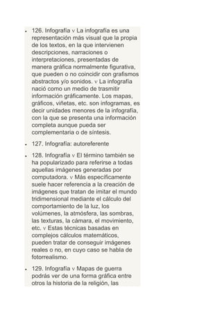 126. Infografía La infografía es una
representación más visual que la propia
de los textos, en la que intervienen
descripciones, narraciones o
interpretaciones, presentadas de
manera gráfica normalmente figurativa,
que pueden o no coincidir con grafismos
abstractos y/o sonidos. La infografía
nació como un medio de trasmitir
información gráficamente. Los mapas,
gráficos, viñetas, etc. son infogramas, es
decir unidades menores de la infografía,
con la que se presenta una información
completa aunque pueda ser
complementaria o de síntesis.
127. Infografía: autoreferente
128. Infografía El término también se
ha popularizado para referirse a todas
aquellas imágenes generadas por
computadora. Más específicamente
suele hacer referencia a la creación de
imágenes que tratan de imitar el mundo
tridimensional mediante el cálculo del
comportamiento de la luz, los
volúmenes, la atmósfera, las sombras,
las texturas, la cámara, el movimiento,
etc. Estas técnicas basadas en
complejos cálculos matemáticos,
pueden tratar de conseguir imágenes
reales o no, en cuyo caso se habla de
fotorrealismo.
129. Infografía Mapas de guerra
podrás ver de una forma gráfica entre
otros la historia de la religión, las
 