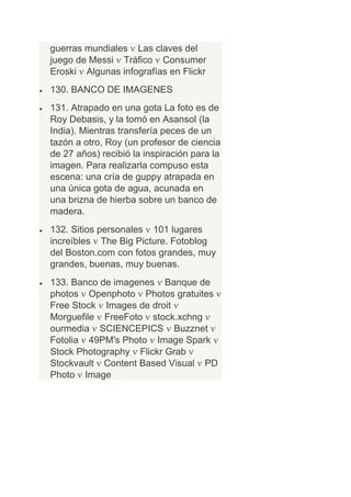 guerras mundiales Las claves del
juego de Messi Tráfico Consumer
Eroski Algunas infografías en Flickr
130. BANCO DE IMAGENES
131. Atrapado en una gota La foto es de
Roy Debasis, y la tomó en Asansol (la
India). Mientras transfería peces de un
tazón a otro, Roy (un profesor de ciencia
de 27 años) recibió la inspiración para la
imagen. Para realizarla compuso esta
escena: una cría de guppy atrapada en
una única gota de agua, acunada en
una brizna de hierba sobre un banco de
madera.
132. Sitios personales 101 lugares
increíbles The Big Picture. Fotoblog
del Boston.com con fotos grandes, muy
grandes, buenas, muy buenas.
133. Banco de imagenes Banque de
photos Openphoto Photos gratuites
Free Stock Images de droit
Morguefile FreeFoto stock.xchng
ourmedia SCIENCEPICS Buzznet
Fotolia 49PM's Photo Image Spark
Stock Photography Flickr Grab
Stockvault Content Based Visual PD
Photo Image
 