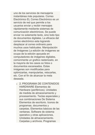 uno de los servicios de mensajería
instantánea más populares. Correo
Electrónico EL Correo Electrónico es un
servicio de red que permite a los
usuarios enviar y recibir mensajes
rápidamente mediante sistemas de
comunicación electrónicos. Se puede
enviar no solamente texto, sino todo tipo
de documentos digitales. La eficacia del
correo electrónico esta logrando
desplazar al correo ordinario para
muchos usos habituales. Manipulación
de Imágenes La edición de imágenes se
ocupa de la edición apoyada en
computadores de imágenes digitales,
comúnmente un grafico rasterizado, en
la mayoría de los casos so fotos o
documentos escaneados. Estas
imágenes son modificadas para
optimizarlas, manipularlas, retocarlas,
etc. Con el fin de alcanzar la meta
deseada.
     2. PROGRAMA DE CONTENIDOS
     HARDWARE Elementos de
     Hardware (periféricos). Unidades
     de medida de almacenamiento y
     procesamiento. Teclas especiales y
     sus combinaciones De Sistema
     Elementos de escritorio. Iconos de
     programas, documentos y
     carpetas. Elementos básicos de las
     ventanas. Software de sistema
     operativo y otras aplicaciones.
     Unidades de almacenamiento.
     Carpetas y archivos. Programas
 