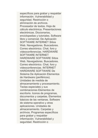 específicos para grabar y respaldar
información. Vulnerabilidad y
seguridad. Restricción o
eliminación de archivos.
Procesador de textos. Hoja de
cálculo electrónica. Presentaciones
electrónicas. Diccionarios,
enciclopedias y tutoriales. Software
libre y comercial. De Aplicación
SOFTWARE INTERNET Sitios
Web. Navegadores. Buscadores.
Correo electrónico. Chat, foro y
videoconferencias. HARDWARE
SOFTWARE INTERNET
HARDWARE SOFTWARE Sitios
Web. Navegadores. Buscadores.
Correo electrónico. Chat, foro y
videoconferencias. INTERNET
HARDWARE SOFTWARE De
Sistema De Aplicación Elementos
de Hardware (periféricos).
Unidades de medida de
almacenamiento y procesamiento.
Teclas especiales y sus
combinaciones Elementos de
escritorio. Iconos de programas,
documentos y carpetas. Elementos
básicos de las ventanas. Software
de sistema operativo y otras
aplicaciones. Unidades de
almacenamiento. Carpetas y
archivos. Programas específicos
para grabar y respaldar
información. Vulnerabilidad y
seguridad. Restricción o
 