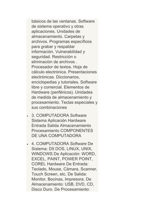 básicos de las ventanas. Software
de sistema operativo y otras
aplicaciones. Unidades de
almacenamiento. Carpetas y
archivos. Programas específicos
para grabar y respaldar
información. Vulnerabilidad y
seguridad. Restricción o
eliminación de archivos .
Procesador de textos. Hoja de
cálculo electrónica. Presentaciones
electrónicas. Diccionarios,
enciclopedias y tutoriales. Software
libre y comercial. Elementos de
Hardware (periféricos). Unidades
de medida de almacenamiento y
procesamiento. Teclas especiales y
sus combinaciones
3. COMPUTADORA Software
Sistema Aplicación Hardware
Entrada Salida Almacenamiento
Procesamiento COMPONENTES
DE UNA COMPUTADORA
4. COMPUTADORA Software De
Sistema: D5 DOS, LINUX, UNIX,
WINDOWS De Aplicación: WORD,
EXCEL, PAINT, POWER POINT,
COREL Hardware De Entrada:
Teclado, Mouse, Cámara, Scanner,
Touch Screen, etc. De Salida:
Monitor, Bocinas, Impresora. De
Almacenamiento: USB, DVD, CD,
Disco Duro. De Procesamiento:
 