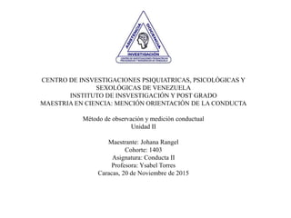 CENTRO DE INSVESTIGACIONES PSIQUIATRICAS, PSICOLÓGICAS Y
SEXOLÓGICAS DE VENEZUELA
INSTITUTO DE INSVESTIGACIÓN Y POST GRADO
MAESTRIA EN CIENCIA: MENCIÓN ORIENTACIÓN DE LA CONDUCTA
Método de observación y medición conductual
Unidad II
Maestrante: Johana Rangel
Cohorte: 1403
Asignatura: Conducta II
Profesora: Ysabel Torres
Caracas, 20 de Noviembre de 2015
 