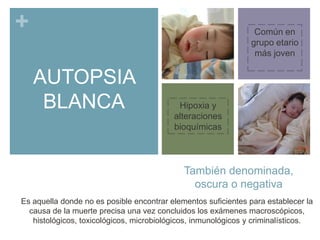 +

Común en
grupo etario
más joven

AUTOPSIA
BLANCA

Hipoxia y
alteraciones
bioquímicas

También denominada,
oscura o negativa
Es aquella donde no es posible encontrar elementos suficientes para establecer la
causa de la muerte precisa una vez concluidos los exámenes macroscópicos,
histológicos, toxicológicos, microbiológicos, inmunológicos y criminalísticos.

 