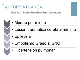 +

AUTOPSIA BLANCA
Defectos por tratarse de entidades de difícil diagnóstico

• Muerte por miedo
• Lesión traumática cerebral mínima
• Epilepsia
• Embolismo Graso al SNC

• Hipertensión pulmonar

 