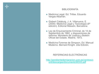 +

BIBLIOGRAFÍA

BIBLIOGRAFÍA



Medicina Legal. Ed. Trillas. Eduardo
Vargas Albarrán.



Gisbert Calabuig, J. A. Villanueva, E.
(2004): Medicina Legal y Toxicología (6ª
edición). Editorial Massón, Barcelona.



Ley de Enjuiciamiento Criminal, de 14 de
Septiembre de 1882, y disposiciones de
reforma: Ministerio de Justicia y Boletín
Oficial del Estado. Madrid, 1973.



Medicina Forense de Simpson, Ed. Manual
Moderno. Bernard Knight. 2da Edición.

REFERNCIAS ELECTRÓNICAS
http://pendientedemigracion.ucm.es/centros/c
ont/descargas/documento30333.pdf

 