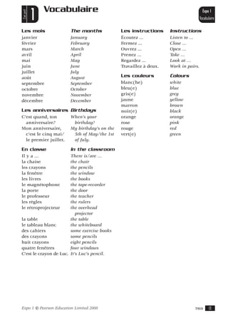 Vocabulaire
C’est parti!
               1                                                                                Expo 1
                                                                                              Vocabulaire

Les mois                         The months             Les instructions     Instructions
janvier                          January                Écoutez ...          Listen to …
février                          February               Fermez ...           Close …
mars                             March                  Ouvrez ...           Open …
avril                            April                  Prenez ...           Take …
mai                              May                    Regardez ...         Look at …
juin                             June                   Travaillez à deux.   Work in pairs.
juillet                          July
août                             August                 Les couleurs         Colours
septembre                        September              blanc(he)            white
octobre                          October                bleu(e)              blue
novembre                         November               gris(e)              grey
décembre                         December               jaune                yellow
                                                        marron               brown
Les anniversaires Birthdays                             noir(e)              black
C’est quand, ton                 When’s your            orange               orange
  anniversaire?                   birthday?             rose                 pink
Mon anniversaire,                My birthday’s on the   rouge                red
  c’est le cinq mai/              5th of May/the 1st    vert(e)              green
  le premier juillet.             of July.

En classe                        In the classroom
Il y a …                There is/are …
la chaise               the chair
les crayons             the pencils
la fenêtre              the window
les livres              the books
le magnétophone         the tape-recorder
la porte                the door
le professeur           the teacher
les règles              the rulers
le rétroprojecteur      the overhead
                           projector
la table                the table
le tableau blanc        the whiteboard
des cahiers             some exercise books
des crayons             some pencils
huit crayons            eight pencils
quatre fenêtres         four windows
C’est le crayon de Luc. It’s Luc’s pencil.




Expo 1         © Pearson Education Limited 2008                                          treize      13
 