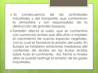  Es consecuencia de las actividades industriales y del transporte, que contaminan la atmósfera y son responsables de la destrucción de grandes bosques. También afecta el suelo, que se contamina con sustancias ácidas que dificultan o impiden el crecimiento de nuevas especies vegetales, con lo cual se favorece la erosión del suelo. En Europa se instalaron estaciones medidoras del contenido de ácidos en las lluvias ácidas sobre todo el continente.  Así, frente a niveles altos se puede restringir la emisión de los gases industriales.