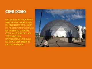 Cine Domo
Entre sus atracciones
mas destacadas esta
el Cine Domo en el que
se presentan películas
en formato gigante
con una visión de 180º,
teniendo una
experiencia única, es
el único Cine Domo de
Latinoamérica.
 