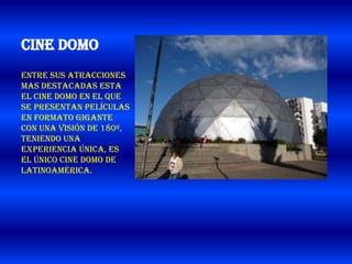 Cine Domo
Entre sus atracciones
mas destacadas esta
el Cine Domo en el que
se presentan películas
en formato gigante
con una visión de 180º,
teniendo una
experiencia única, es
el único Cine Domo de
Latinoamérica.
 