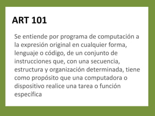 ART 101
Se entiende por programa de computación a
la expresión original en cualquier forma,
lenguaje o código, de un conjunto de
instrucciones que, con una secuencia,
estructura y organización determinada, tiene
como propósito que una computadora o
dispositivo realice una tarea o función
específica
 