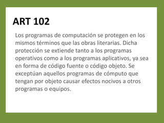 ART 102
Los programas de computación se protegen en los
mismos términos que las obras literarias. Dicha
protección se extiende tanto a los programas
operativos como a los programas aplicativos, ya sea
en forma de código fuente o código objeto. Se
exceptúan aquellos programas de cómputo que
tengan por objeto causar efectos nocivos a otros
programas o equipos.
 