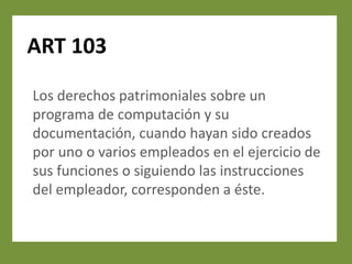 ART 103

Los derechos patrimoniales sobre un
programa de computación y su
documentación, cuando hayan sido creados
por uno o varios empleados en el ejercicio de
sus funciones o siguiendo las instrucciones
del empleador, corresponden a éste.
 
