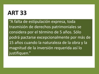 ART 33
“A falta de estipulación expresa, toda
trasmisión de derechos patrimoniales se
considera por el término de 5 años. Sólo
podrá pactarse excepcionalmente por más de
15 años cuando la naturaleza de la obra y la
magnitud de la inversión requerida así lo
justifiquen.”
 