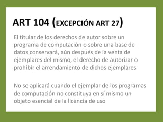 ART 104 (EXCEPCIÓN ART 27)
El titular de los derechos de autor sobre un
programa de computación o sobre una base de
datos conservará, aún después de la venta de
ejemplares del mismo, el derecho de autorizar o
prohibir el arrendamiento de dichos ejemplares

No se aplicará cuando el ejemplar de los programas
de computación no constituya en sí mismo un
objeto esencial de la licencia de uso
 