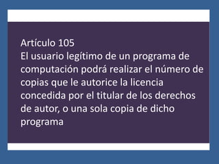 Artículo 105
El usuario legítimo de un programa de
computación podrá realizar el número de
copias que le autorice la licencia
concedida por el titular de los derechos
de autor, o una sola copia de dicho
programa
 