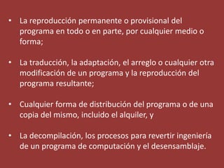• La reproducción permanente o provisional del
  programa en todo o en parte, por cualquier medio o
  forma;

• La traducción, la adaptación, el arreglo o cualquier otra
  modificación de un programa y la reproducción del
  programa resultante;

• Cualquier forma de distribución del programa o de una
  copia del mismo, incluido el alquiler, y

• La decompilación, los procesos para revertir ingeniería
  de un programa de computación y el desensamblaje.
 