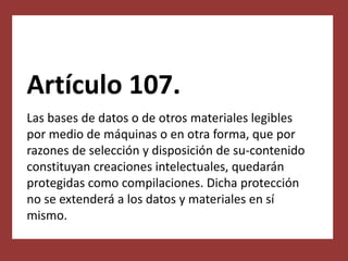 Artículo 107.
Las bases de datos o de otros materiales legibles
por medio de máquinas o en otra forma, que por
razones de selección y disposición de su-contenido
constituyan creaciones intelectuales, quedarán
protegidas como compilaciones. Dicha protección
no se extenderá a los datos y materiales en sí
mismo.
 