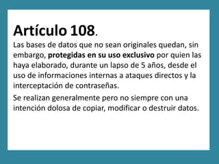 Artículo 108.
Las bases de datos que no sean originales quedan, sin
embargo, protegidas en su uso exclusivo por quien las
haya elaborado, durante un lapso de 5 años, desde el
uso de informaciones internas a ataques directos y la
interceptación de contraseñas.
Se realizan generalmente pero no siempre con una
intención dolosa de copiar, modificar o destruir datos.
 