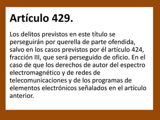 Artículo 429.
Los delitos previstos en este título se
perseguirán por querella de parte ofendida,
salvo en los casos previstos por él artículo 424,
fracción III, que será perseguido de oficio. En el
caso de que los derechos de autor del espectro
electromagnético y de redes de
telecomunicaciones y de los programas de
elementos electrónicos señalados en el artículo
anterior.
 