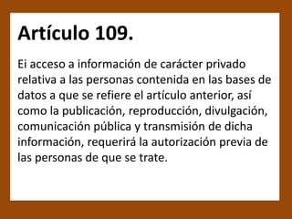 Artículo 109.
Ei acceso a información de carácter privado
relativa a las personas contenida en las bases de
datos a que se refiere el artículo anterior, así
como la publicación, reproducción, divulgación,
comunicación pública y transmisión de dicha
información, requerirá la autorización previa de
las personas de que se trate.
 