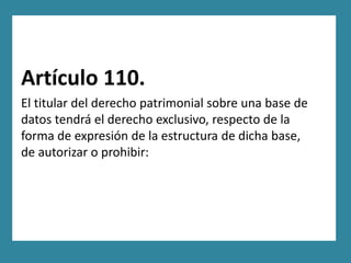 Artículo 110.
El titular del derecho patrimonial sobre una base de
datos tendrá el derecho exclusivo, respecto de la
forma de expresión de la estructura de dicha base,
de autorizar o prohibir:
 