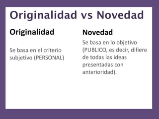 Originalidad vs Novedad
Originalidad             Novedad
                         Se basa en lo objetivo
Se basa en el criterio   (PUBLICO, es decir, difiere
subjetivo (PERSONAL)     de todas las ideas
                         presentadas con
                         anterioridad).
 
