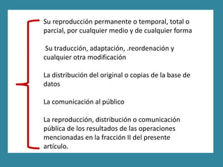 Su reproducción permanente o temporal, total o
parcial, por cualquier medio y de cualquier forma

 Su traducción, adaptación, .reordenación y
cualquier otra modificación

La distribución del original o copias de la base de
datos

La comunicación al público

La reproducción, distribución o comunicación
pública de los resultados de las operaciones
mencionadas en la fracción II del presente
artículo.
 