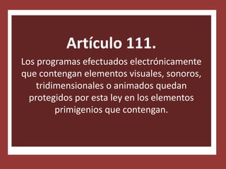 Artículo 111.
Los programas efectuados electrónicamente
que contengan elementos visuales, sonoros,
    tridimensionales o animados quedan
  protegidos por esta ley en los elementos
         primigenios que contengan.
 