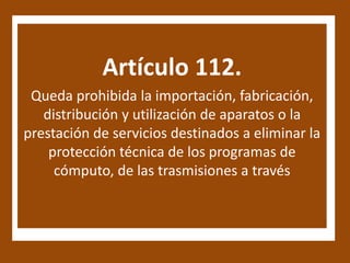 Artículo 112.
 Queda prohibida la importación, fabricación,
   distribución y utilización de aparatos o la
prestación de servicios destinados a eliminar la
    protección técnica de los programas de
     cómputo, de las trasmisiones a través
 