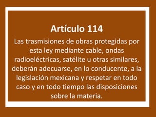 Artículo 114
 Las trasmisiones de obras protegidas por
       esta ley mediante cable, ondas
 radioeléctricas, satélite u otras similares,
deberán adecuarse, en lo conducente, a la
  legislación mexicana y respetar en todo
  caso y en todo tiempo las disposiciones
              sobre la materia.
 