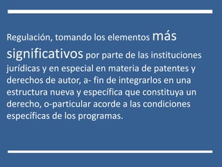 Regulación, tomando los elementos más
significativos por parte de las instituciones
jurídicas y en especial en materia de patentes y
derechos de autor, a- fin de integrarlos en una
estructura nueva y específica que constituya un
derecho, o-particular acorde a las condiciones
específicas de los programas.
 